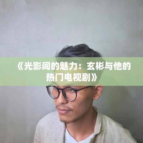 《光影间的魅力：玄彬与他的热门电视剧》