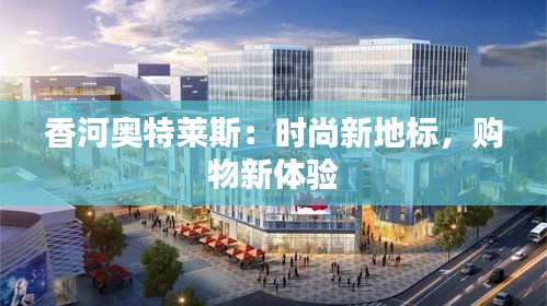 香河奥特莱斯：时尚新地标，购物新体验