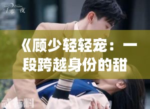 《顾少轻轻宠：一段跨越身份的甜蜜爱情故事》