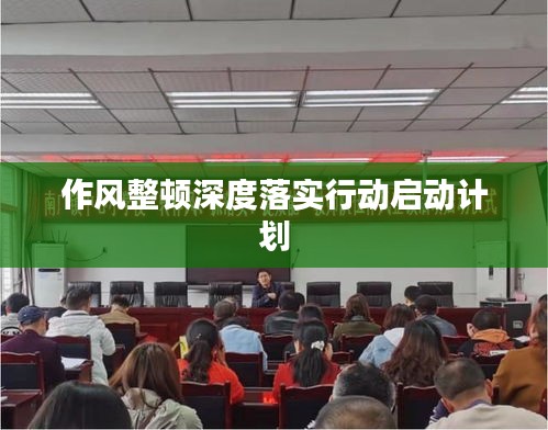 作风整顿深度落实行动启动计划