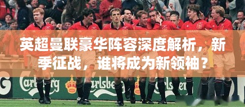英超曼联豪华阵容深度解析，新季征战，谁将成为新领袖？