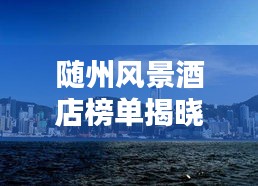 随州风景酒店榜单揭晓，TOP10最佳酒店一网打尽
