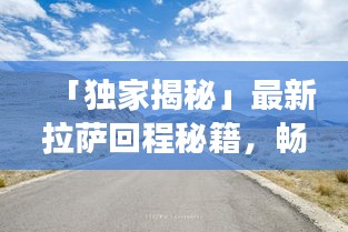 「独家揭秘」最新拉萨回程秘籍，畅游318国道，你的行程攻略全在这！